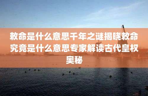 敕命是什么意思千年之谜揭晓敕命究竟是什么意思专家解读古代皇权奥秘