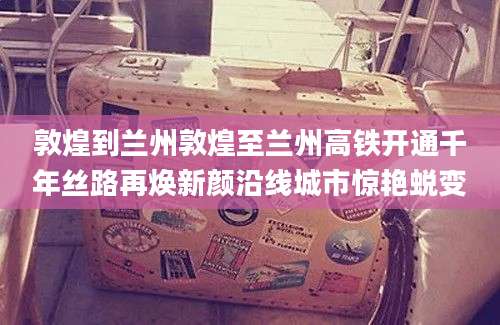 敦煌到兰州敦煌至兰州高铁开通千年丝路再焕新颜沿线城市惊艳蜕变