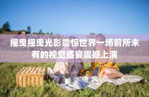摇曳摇曳光影震惊世界一场前所未有的视觉盛宴震撼上演