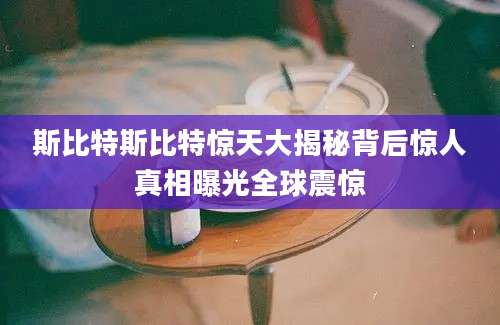 斯比特斯比特惊天大揭秘背后惊人真相曝光全球震惊