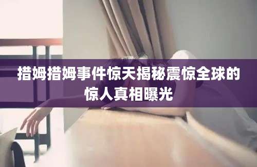 措姆措姆事件惊天揭秘震惊全球的惊人真相曝光