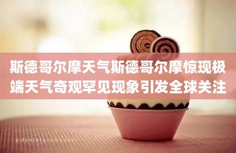 斯德哥尔摩天气斯德哥尔摩惊现极端天气奇观罕见现象引发全球关注