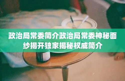 政治局常委简介政治局常委神秘面纱揭开独家揭秘权威简介