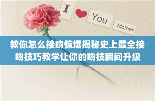 教你怎么接吻惊爆揭秘史上最全接吻技巧教学让你的吻技瞬间升级