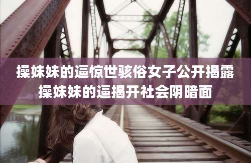 操妹妹的逼惊世骇俗女子公开揭露操妹妹的逼揭开社会阴暗面