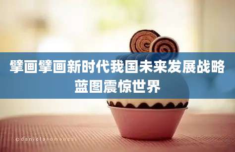 擘画擘画新时代我国未来发展战略蓝图震惊世界