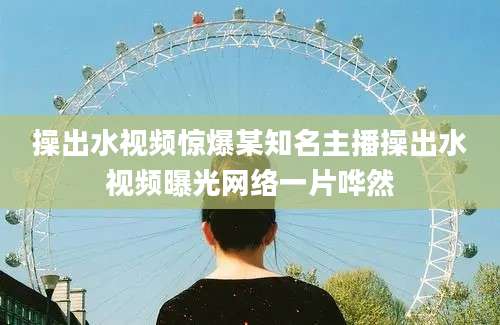 操出水视频惊爆某知名主播操出水视频曝光网络一片哗然