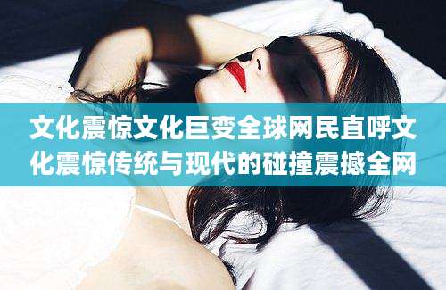 文化震惊文化巨变全球网民直呼文化震惊传统与现代的碰撞震撼全网