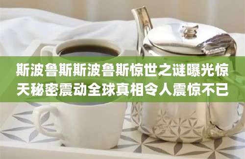 斯波鲁斯斯波鲁斯惊世之谜曝光惊天秘密震动全球真相令人震惊不已