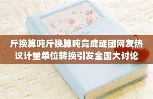 斤换算吨斤换算吨竟成谜团网友热议计量单位转换引发全国大讨论