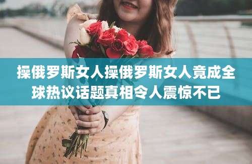操俄罗斯女人操俄罗斯女人竟成全球热议话题真相令人震惊不已