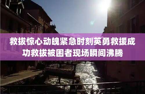 救拔惊心动魄紧急时刻英勇救援成功救拔被困者现场瞬间沸腾