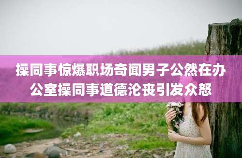 操同事惊爆职场奇闻男子公然在办公室操同事道德沦丧引发众怒
