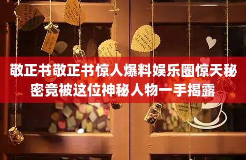 敬正书敬正书惊人爆料娱乐圈惊天秘密竟被这位神秘人物一手揭露