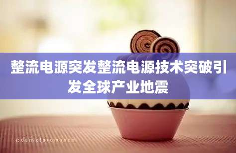 整流电源突发整流电源技术突破引发全球产业地震