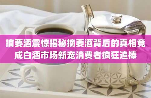 摘要酒震惊揭秘摘要酒背后的真相竟成白酒市场新宠消费者疯狂追捧