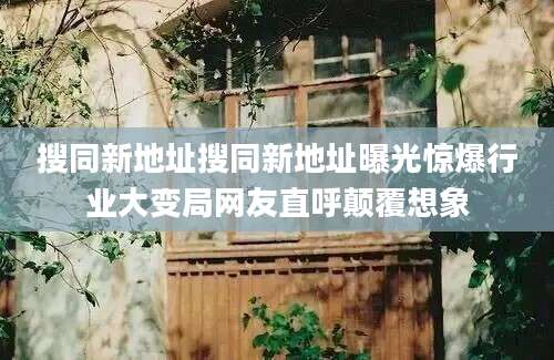 搜同新地址搜同新地址曝光惊爆行业大变局网友直呼颠覆想象