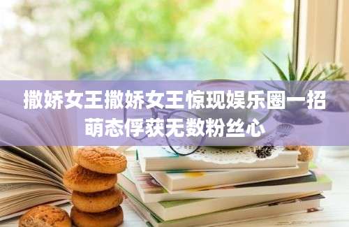 撒娇女王撒娇女王惊现娱乐圈一招萌态俘获无数粉丝心