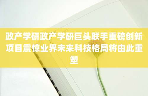 政产学研政产学研巨头联手重磅创新项目震惊业界未来科技格局将由此重塑