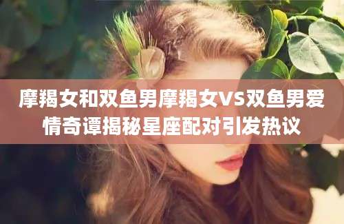 摩羯女和双鱼男摩羯女VS双鱼男爱情奇谭揭秘星座配对引发热议