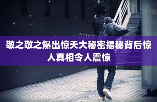 敬之敬之爆出惊天大秘密揭秘背后惊人真相令人震惊