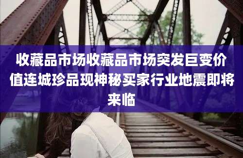 收藏品市场收藏品市场突发巨变价值连城珍品现神秘买家行业地震即将来临