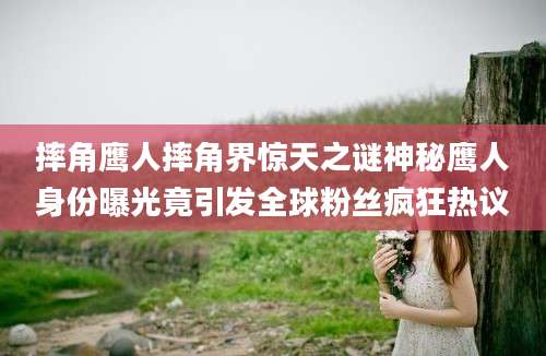摔角鹰人摔角界惊天之谜神秘鹰人身份曝光竟引发全球粉丝疯狂热议