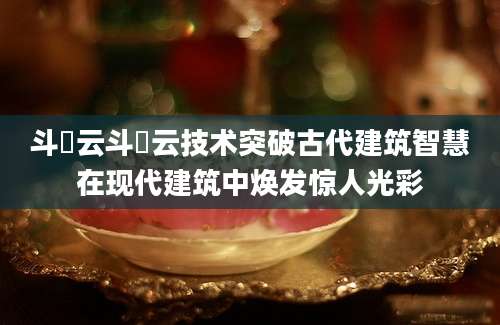 斗栱云斗栱云技术突破古代建筑智慧在现代建筑中焕发惊人光彩