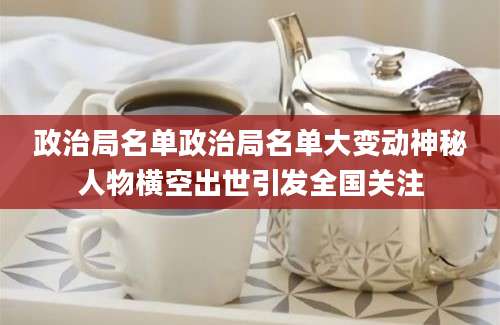 政治局名单政治局名单大变动神秘人物横空出世引发全国关注