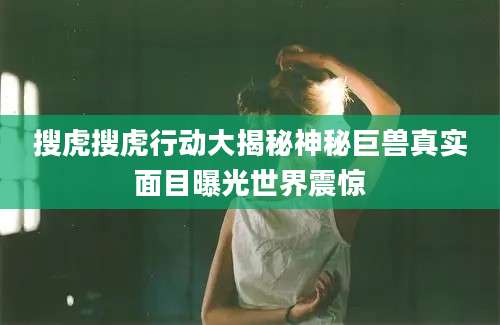 搜虎搜虎行动大揭秘神秘巨兽真实面目曝光世界震惊