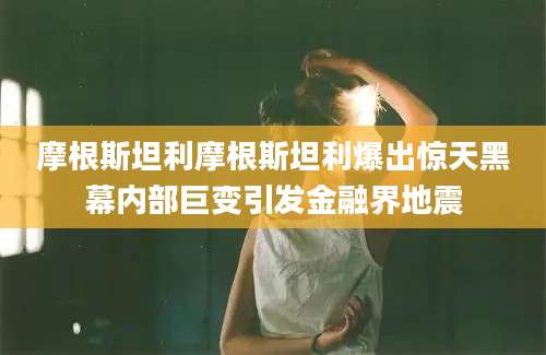 摩根斯坦利摩根斯坦利爆出惊天黑幕内部巨变引发金融界地震