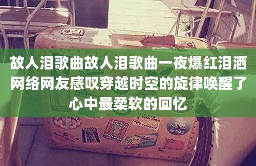 故人泪歌曲故人泪歌曲一夜爆红泪洒网络网友感叹穿越时空的旋律唤醒了心中最柔软的回忆