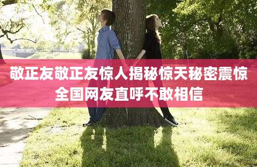 敬正友敬正友惊人揭秘惊天秘密震惊全国网友直呼不敢相信