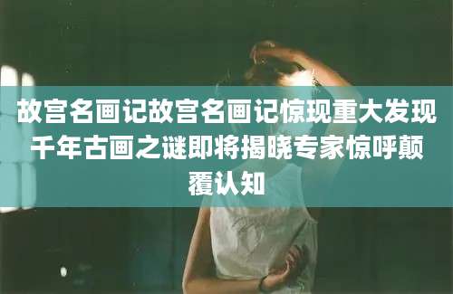 故宫名画记故宫名画记惊现重大发现千年古画之谜即将揭晓专家惊呼颠覆认知
