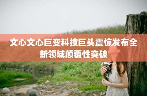 文心文心巨变科技巨头震惊发布全新领域颠覆性突破