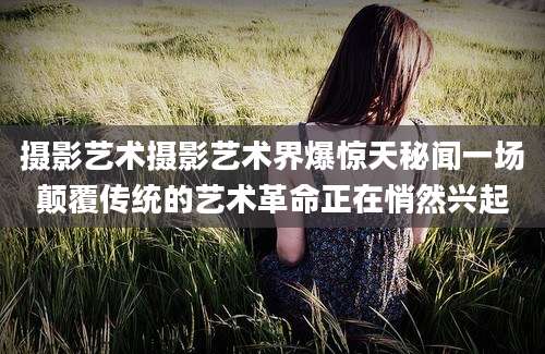 摄影艺术摄影艺术界爆惊天秘闻一场颠覆传统的艺术革命正在悄然兴起