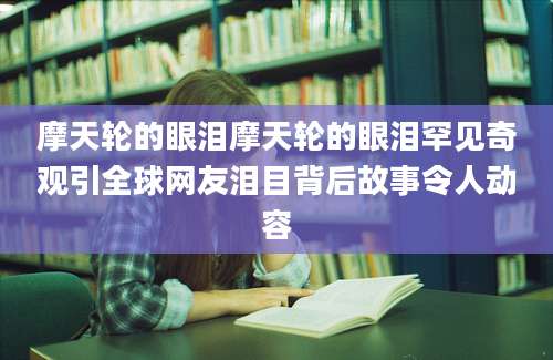摩天轮的眼泪摩天轮的眼泪罕见奇观引全球网友泪目背后故事令人动容