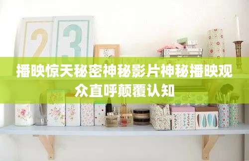 播映惊天秘密神秘影片神秘播映观众直呼颠覆认知