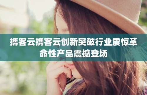 携客云携客云创新突破行业震惊革命性产品震撼登场