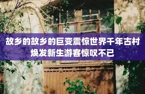 故乡的故乡的巨变震惊世界千年古村焕发新生游客惊叹不已