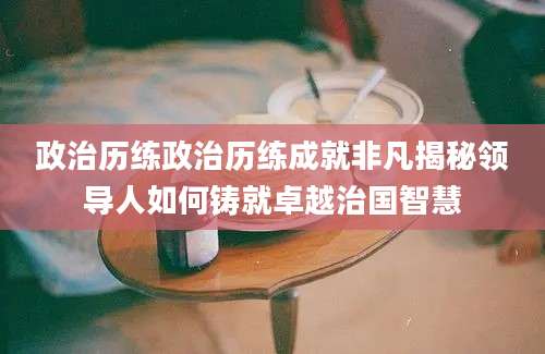政治历练政治历练成就非凡揭秘领导人如何铸就卓越治国智慧