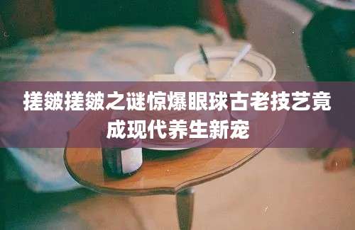 搓皴搓皴之谜惊爆眼球古老技艺竟成现代养生新宠