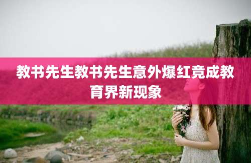 教书先生教书先生意外爆红竟成教育界新现象