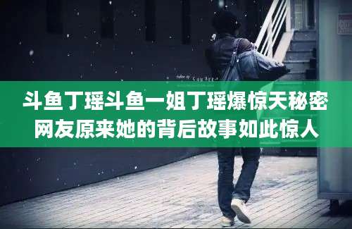 斗鱼丁瑶斗鱼一姐丁瑶爆惊天秘密网友原来她的背后故事如此惊人