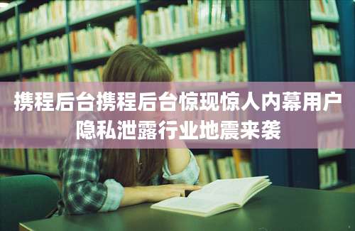 携程后台携程后台惊现惊人内幕用户隐私泄露行业地震来袭