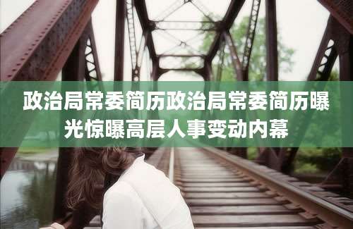 政治局常委简历政治局常委简历曝光惊曝高层人事变动内幕
