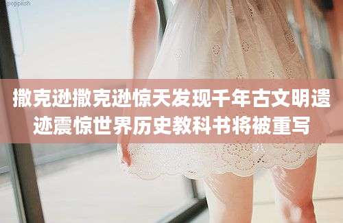 撒克逊撒克逊惊天发现千年古文明遗迹震惊世界历史教科书将被重写