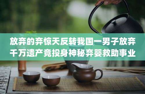 放弃的弃惊天反转我国一男子放弃千万遗产竟投身神秘弃婴救助事业
