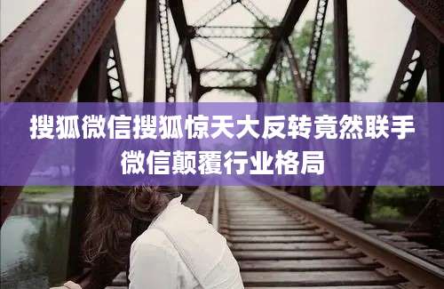 搜狐微信搜狐惊天大反转竟然联手微信颠覆行业格局