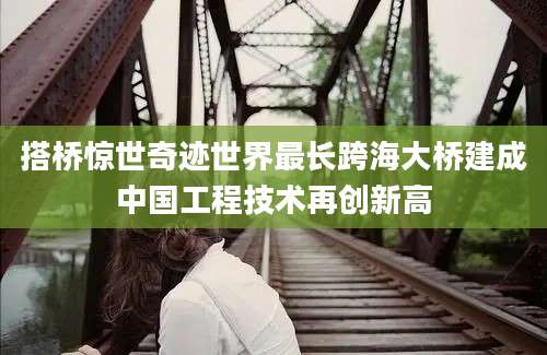 搭桥惊世奇迹世界最长跨海大桥建成中国工程技术再创新高